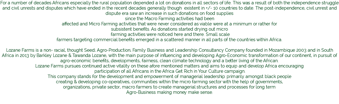 For a number of decades Africans especially the rural population depended a lot on donations in all sectors of life. This was a result of both the independence struggle and civil unrests and disputes which have ended in the recent decades generally though existent in +/- 10 countries to date. The post-independence, civil unrest and dispute era saw an increase in such donations on food supplies since the Macro Farming activities had been affected and Micro Farming activities that were never considered as viable were at a minimum or rather for subsistent benefits. As donations started drying out micro farming activities were noticed here and there. Small scale farmers targeting commercial benefits emerged in a scattered manner in all parts of the countries within Africa. Lozane Farms is a non- racial, thought Seed; Agro-Production; Family Business and Leadership Consultancy Company founded in Mozambique 2003 and in South Africa in 2013 by Barkley Lozane & Tawanda Lozane, with the main purpose of influencing and developing Agro-Economic transformation of our continent, in pursuit of agro-economic benefits, developments, fairness, clean climate technology and a better living of the African. Lozane Farms pursues continued active vitality on these afore mentioned matters and aims to equip and develop Africa encouraging participation of all Africans in the Africa Get Rich in Your Culture campaign. This company stands for the development and empowerment of managerial leadership primarily amongst black people creating & developing co-operatives, communities within the micro farming sector with the help of governments, organizations, private sector, macro farmers to create managerial structures and processes for long term Agro-Business making money make sense. 